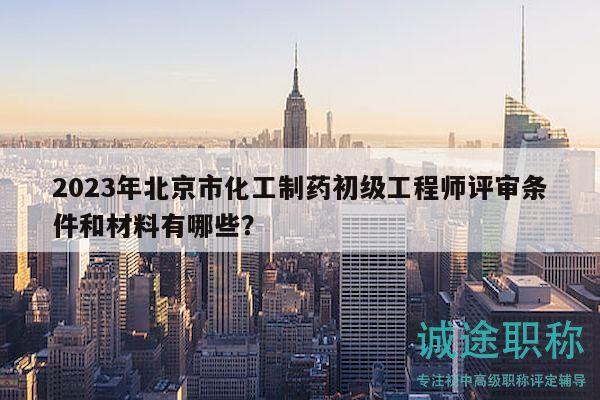 2023年北京市化工制药初级工程师评审条件和材料有哪些？