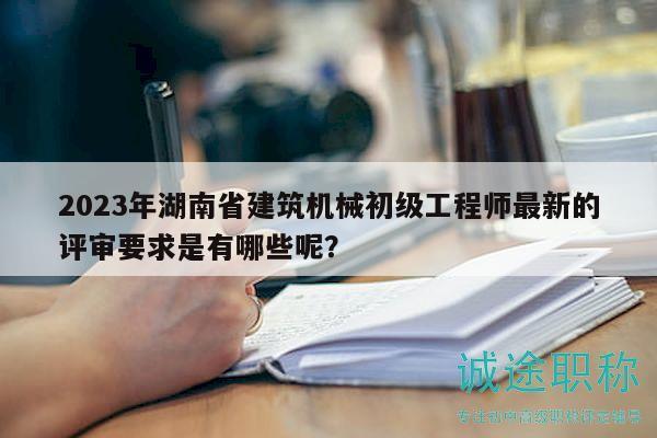 2023年湖南省建筑机械初级工程师最新的评审要求是有哪些呢？
