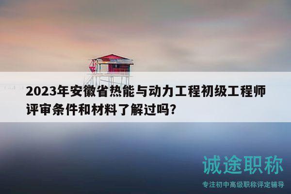 2023年安徽省热能与动力工程初级工程师评审条件和材料了解过吗？