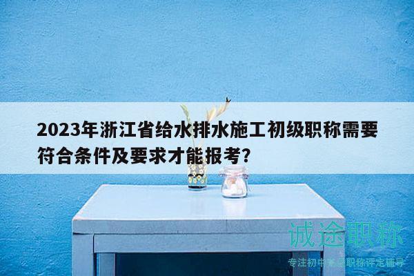 2023年浙江省给水排水施工初级职称需要符合条件及要求才能报考？
