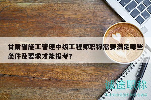 甘肃省施工管理中级工程师职称需要满足哪些条件及要求才能报考？
