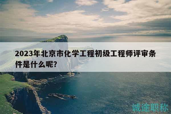 2023年北京市化学工程初级工程师评审条件是什么呢？
