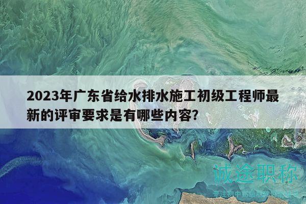 2023年广东省给水排水施工初级工程师最新的评审要求是有哪些内容？