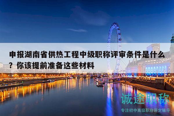 申报湖南省供热工程中级职称评审条件是什么？你该提前准备这些材料