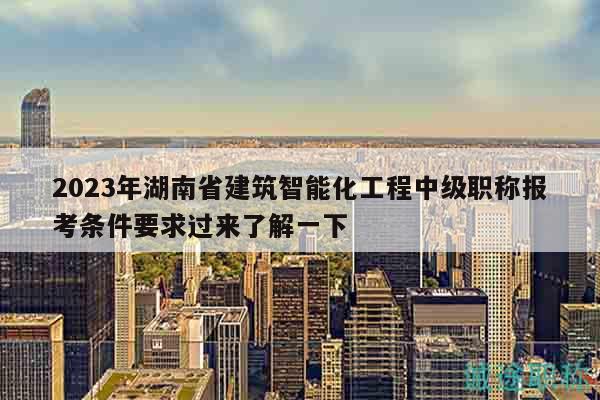 2023年湖南省建筑智能化工程中级职称报考条件要求过来了解一下