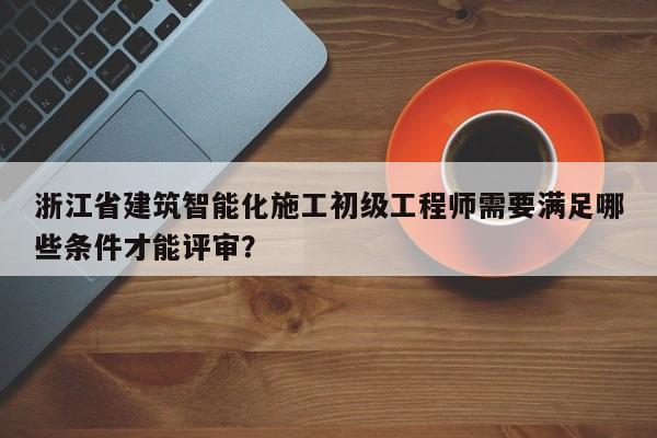 浙江省建筑智能化施工初级工程师需要满足哪些条件才能评审？