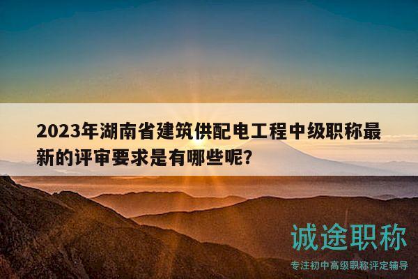 2023年湖南省建筑供配电工程中级职称最新的评审要求是有哪些呢？