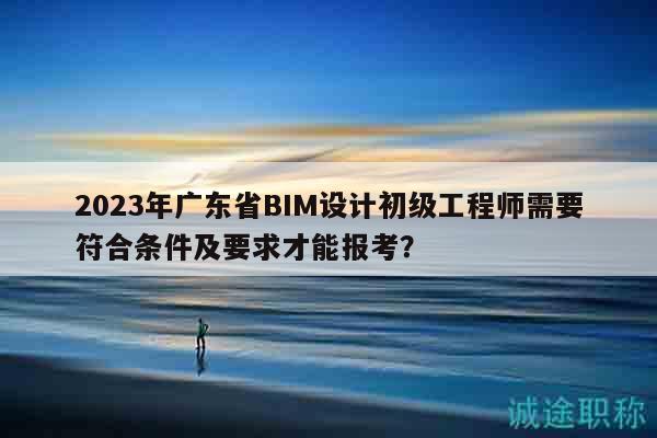 2023年广东省BIM设计初级工程师需要符合条件及要求才能报考？