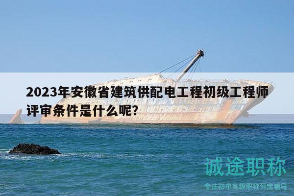 2023年安徽省建筑供配电工程初级工程师评审条件是什么呢？