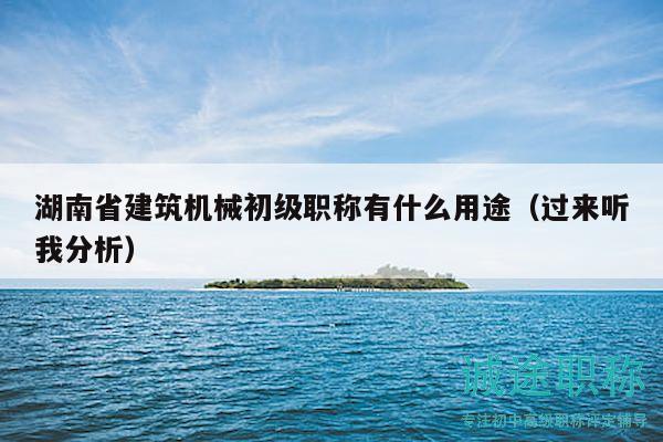 湖南省建筑机械初级职称有什么用途（过来听我分析）