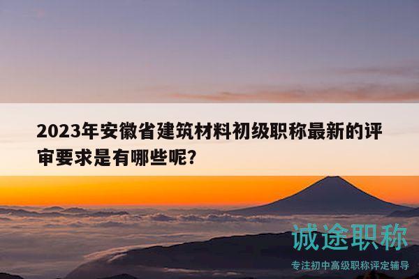2023年安徽省建筑材料初级职称最新的评审要求是有哪些呢？