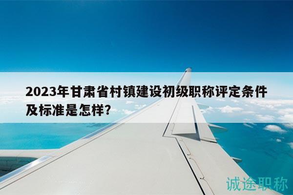 2023年甘肃省村镇建设初级职称评定条件及标准是怎样？