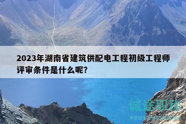 2023年湖南省建筑供配电工程初级工程师评审条件是什么呢？