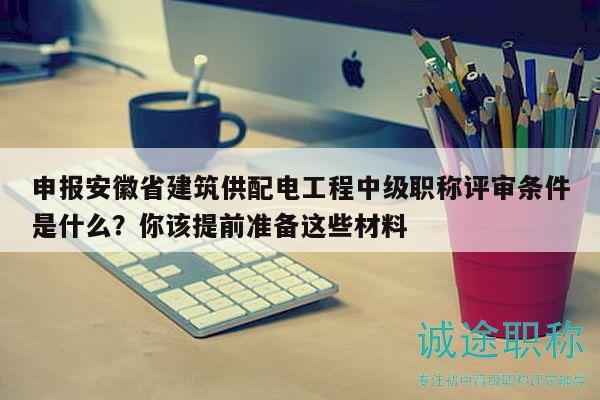 申报安徽省建筑供配电工程中级职称评审条件是什么？你该提前准备这些材料