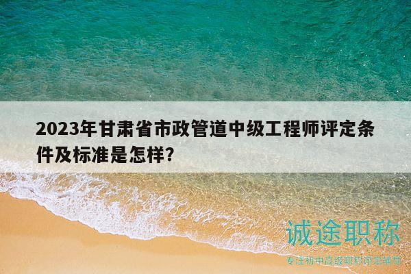 2023年甘肃省市政管道中级工程师评定条件及标准是怎样？