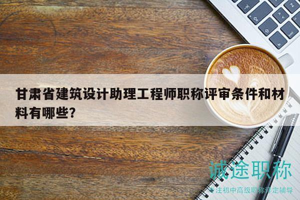 甘肃省建筑设计助理工程师职称评审条件和材料有哪些？
