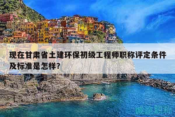 现在甘肃省土建环保初级工程师职称评定条件及标准是怎样？