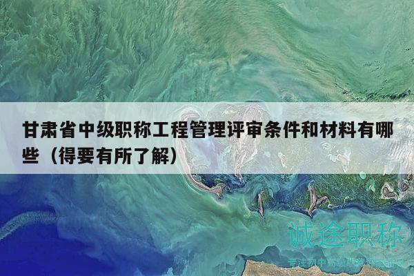 甘肃省中级职称工程管理评审条件和材料有哪些（得要有所了解）