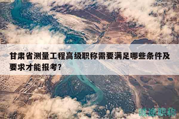 甘肃省测量工程高级职称需要满足哪些条件及要求才能报考？