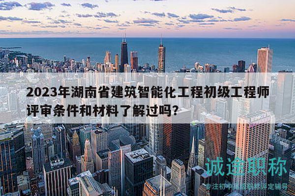 2023年湖南省建筑智能化工程初级工程师评审条件和材料了解过吗？