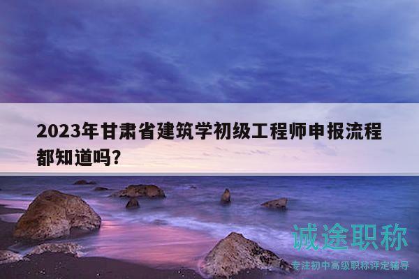 2023年甘肃省建筑学初级工程师申报流程都知道吗？