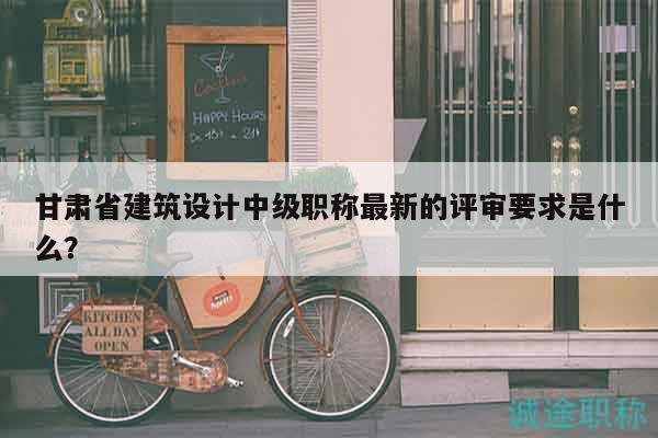 甘肃省建筑设计中级职称最新的评审要求是什么？