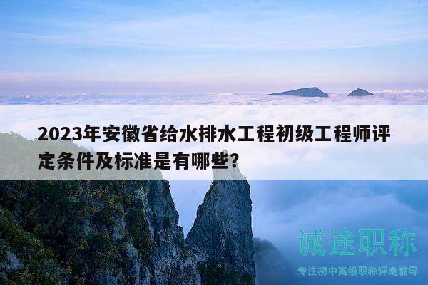 2023年安徽省给水排水工程初级工程师评定条件及标准是有哪些？