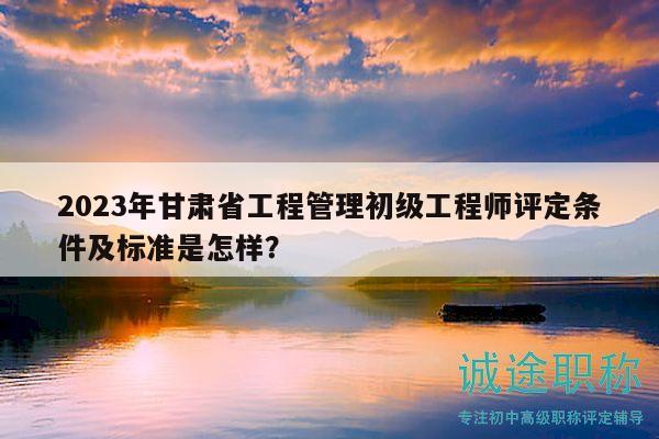 2023年甘肃省工程管理初级工程师评定条件及标准是怎样？