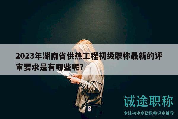 2023年湖南省供热工程初级职称最新的评审要求是有哪些呢？