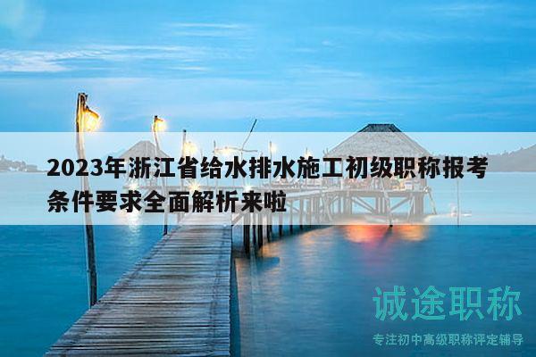 2023年浙江省给水排水施工初级职称报考条件要求全面解析来啦