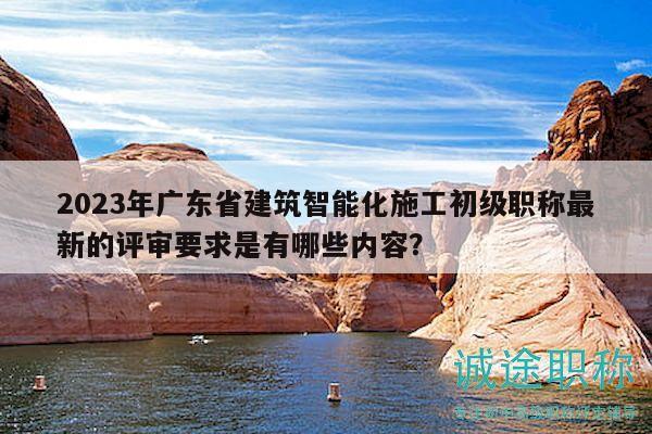 2023年广东省建筑智能化施工初级职称最新的评审要求是有哪些内容？