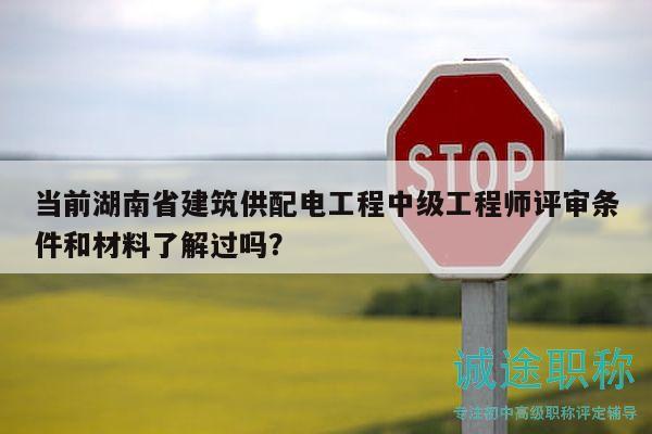 当前湖南省建筑供配电工程中级工程师评审条件和材料了解过吗？