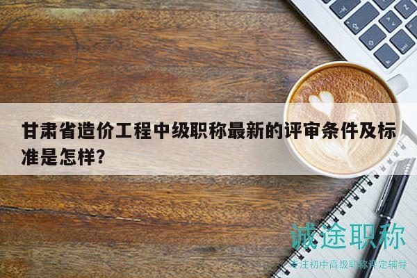 甘肃省造价工程中级职称最新的评审条件及标准是怎样？