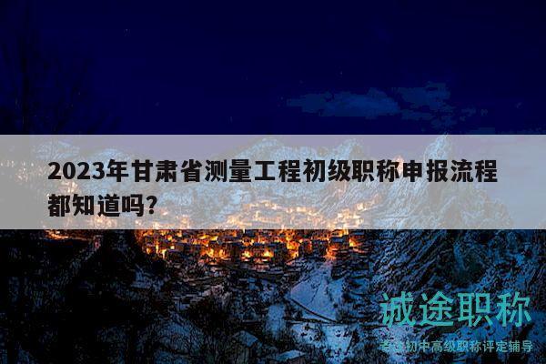 2023年甘肃省测量工程初级职称申报流程都知道吗？