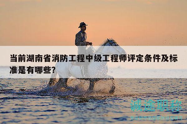 当前湖南省消防工程中级工程师评定条件及标准是有哪些？