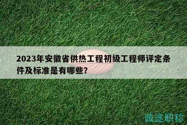 2023年安徽省供热工程初级工程师评定条件及标准是有哪些？