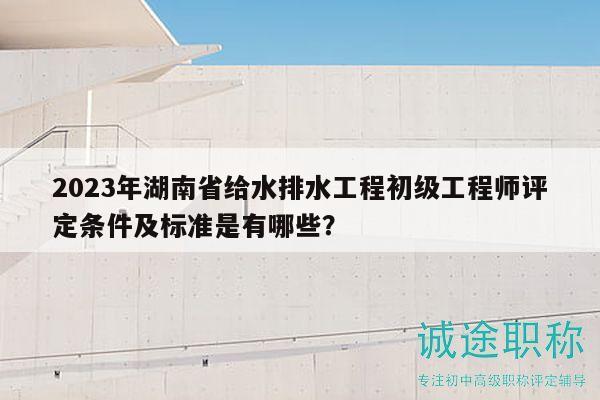 2023年湖南省给水排水工程初级工程师评定条件及标准是有哪些？