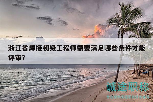 浙江省焊接初级工程师需要满足哪些条件才能评审？