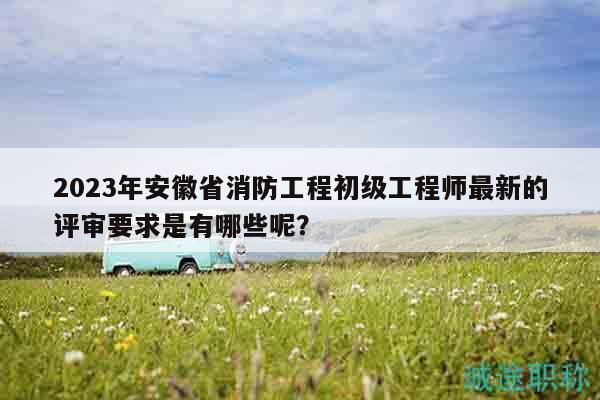 2023年安徽省消防工程初级工程师最新的评审要求是有哪些呢？