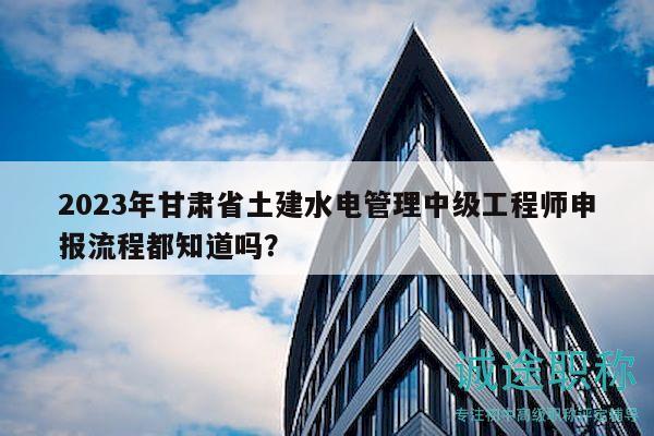 2023年甘肃省土建水电管理中级工程师申报流程都知道吗？