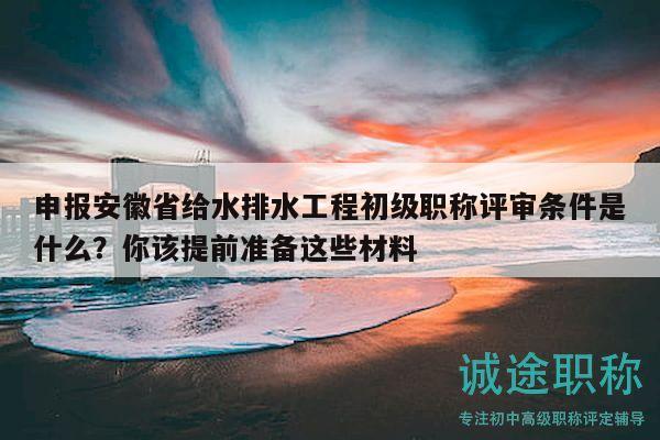 申报安徽省给水排水工程初级职称评审条件是什么？你该提前准备这些材料