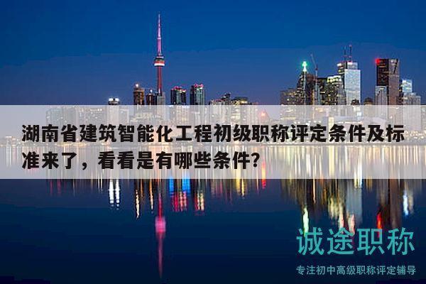 湖南省建筑智能化工程初级职称评定条件及标准来了，看看是有哪些条件？