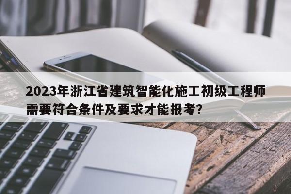 2023年浙江省建筑智能化施工初级工程师需要符合条件及要求才能报考？