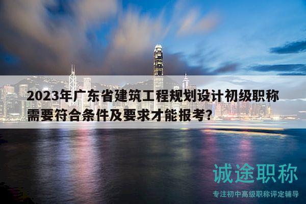 2023年广东省建筑工程规划设计初级职称需要符合条件及要求才能报考？