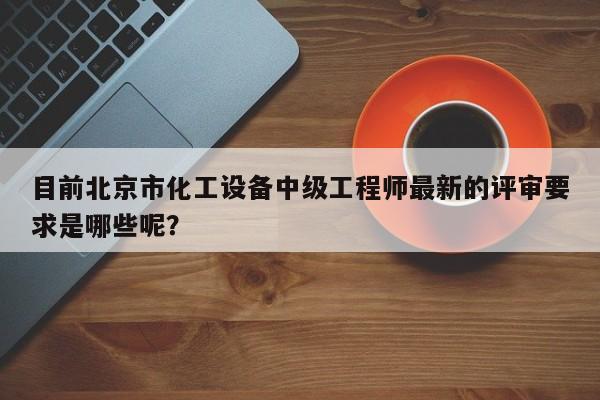 目前北京市化工设备中级工程师最新的评审要求是哪些呢？