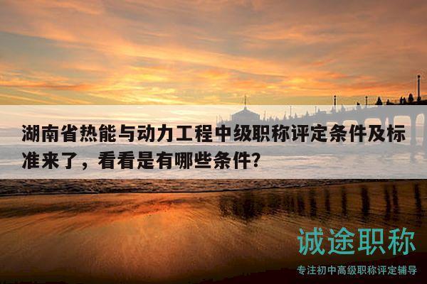 湖南省热能与动力工程中级职称评定条件及标准来了，看看是有哪些条件？