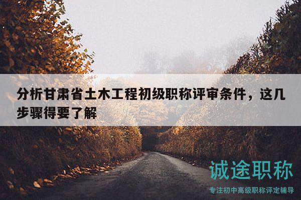 分析甘肃省土木工程初级职称评审条件，这几步骤得要了解