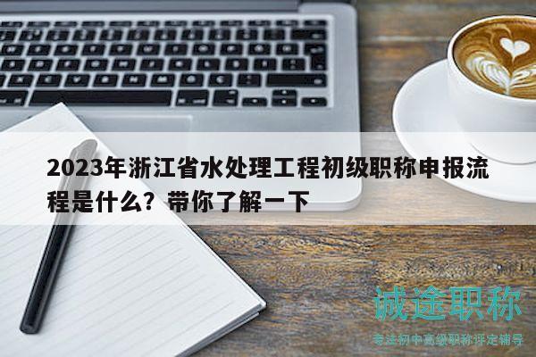2023年浙江省水处理工程初级职称申报流程是什么？带你了解一下