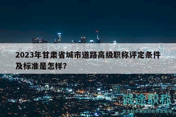 2023年甘肃省城市道路高级职称评定条件及标准是怎样？