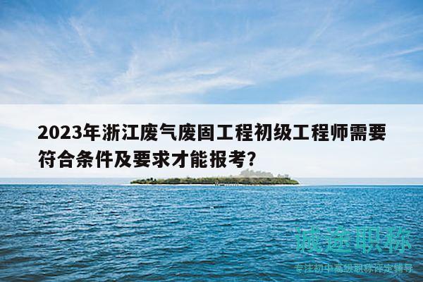 2023年浙江废气废固工程初级工程师需要符合条件及要求才能报考？